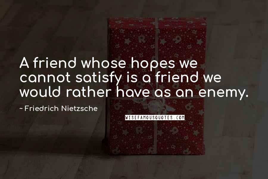 Friedrich Nietzsche Quotes: A friend whose hopes we cannot satisfy is a friend we would rather have as an enemy.