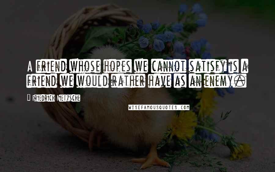 Friedrich Nietzsche Quotes: A friend whose hopes we cannot satisfy is a friend we would rather have as an enemy.