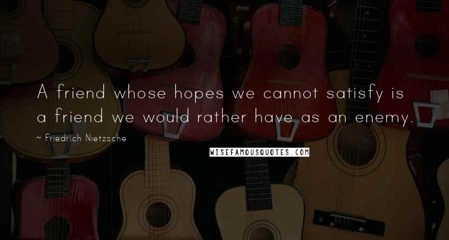 Friedrich Nietzsche Quotes: A friend whose hopes we cannot satisfy is a friend we would rather have as an enemy.