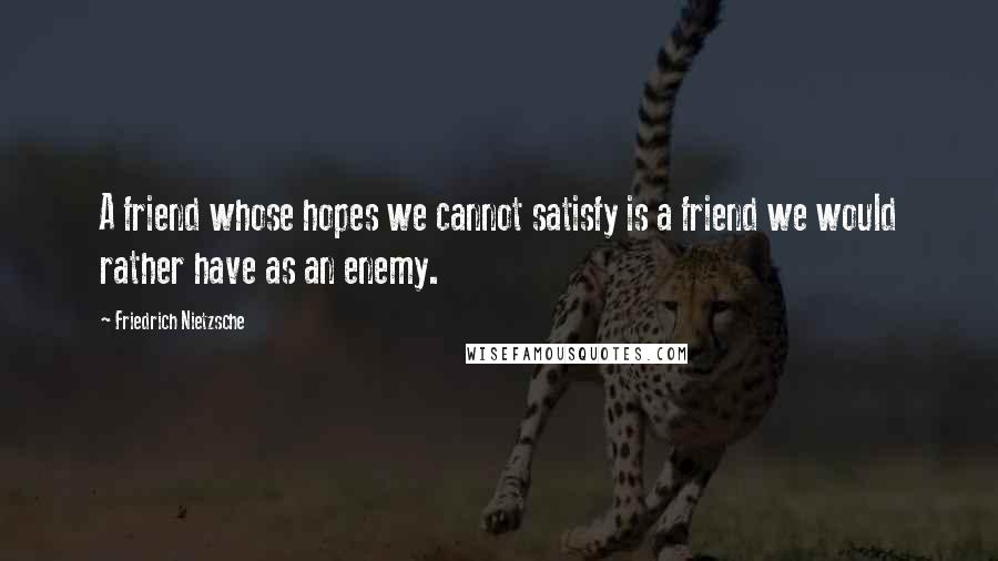 Friedrich Nietzsche Quotes: A friend whose hopes we cannot satisfy is a friend we would rather have as an enemy.