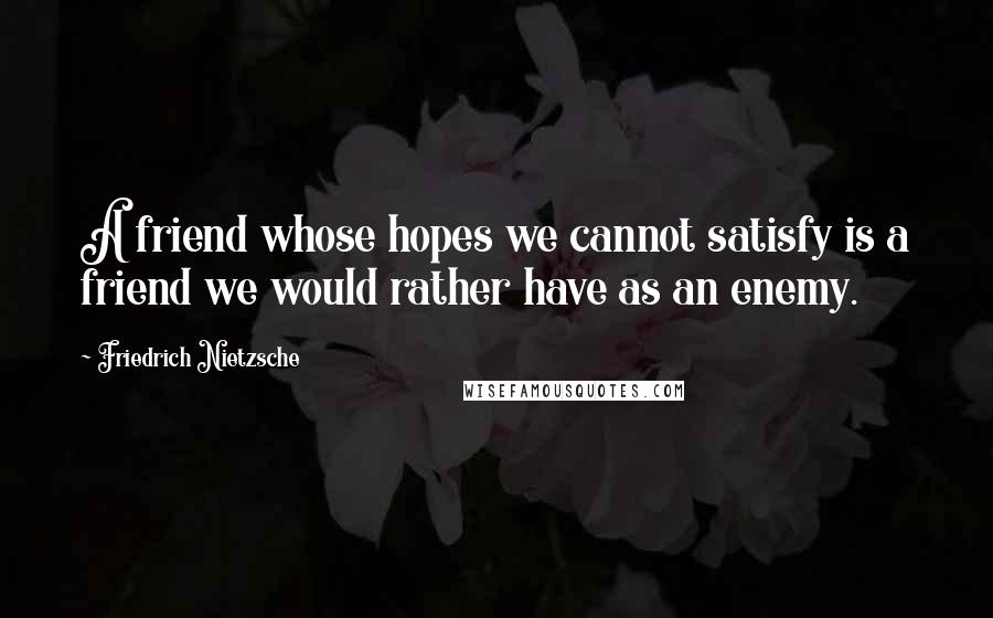 Friedrich Nietzsche Quotes: A friend whose hopes we cannot satisfy is a friend we would rather have as an enemy.