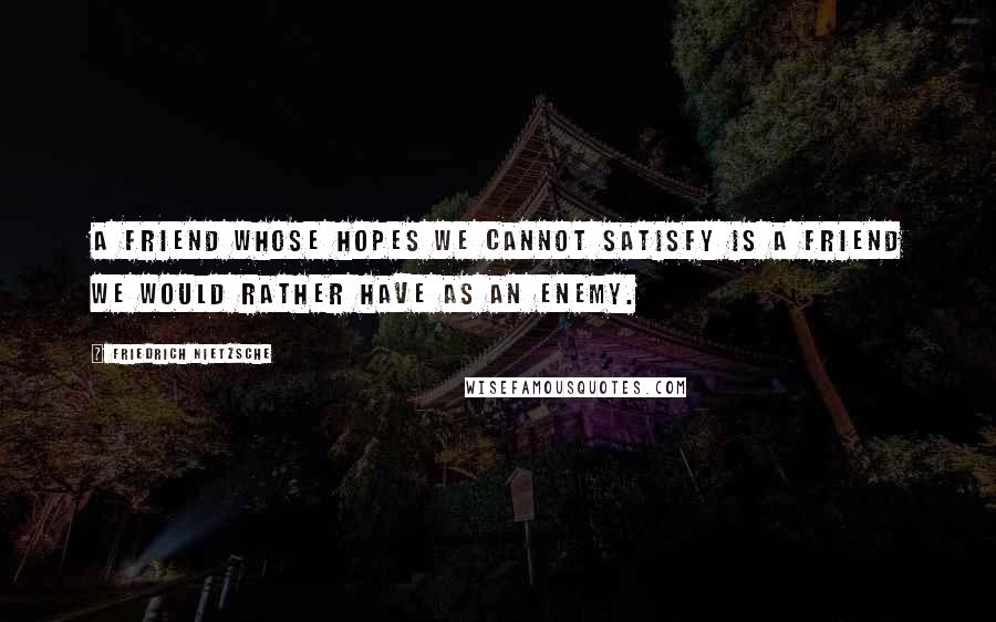 Friedrich Nietzsche Quotes: A friend whose hopes we cannot satisfy is a friend we would rather have as an enemy.