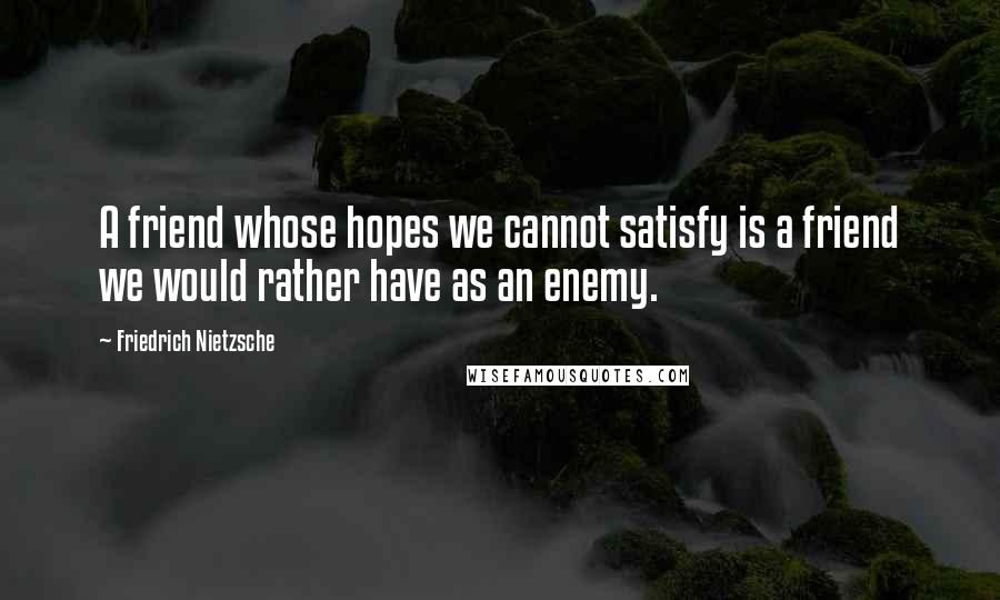 Friedrich Nietzsche Quotes: A friend whose hopes we cannot satisfy is a friend we would rather have as an enemy.