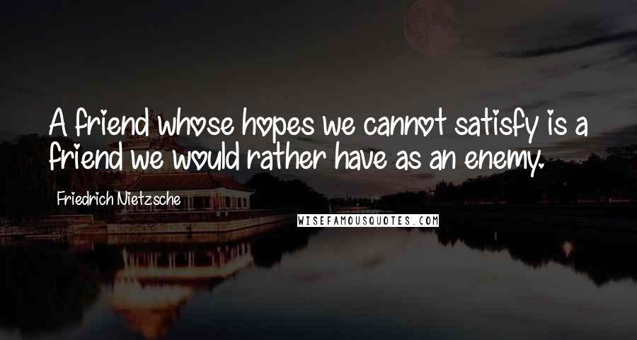 Friedrich Nietzsche Quotes: A friend whose hopes we cannot satisfy is a friend we would rather have as an enemy.