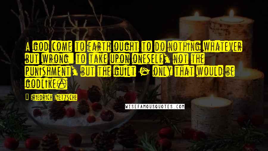 Friedrich Nietzsche Quotes: A god come to earth ought to do nothing whatever but wrong: to take upon oneself, not the punishment, but the guilt - only that would be godlike.