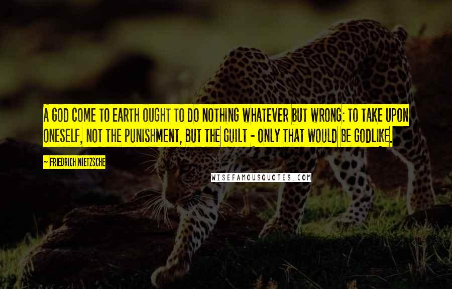 Friedrich Nietzsche Quotes: A god come to earth ought to do nothing whatever but wrong: to take upon oneself, not the punishment, but the guilt - only that would be godlike.