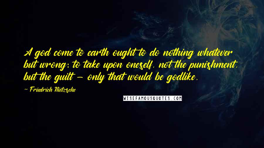 Friedrich Nietzsche Quotes: A god come to earth ought to do nothing whatever but wrong: to take upon oneself, not the punishment, but the guilt - only that would be godlike.