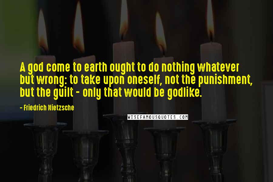 Friedrich Nietzsche Quotes: A god come to earth ought to do nothing whatever but wrong: to take upon oneself, not the punishment, but the guilt - only that would be godlike.
