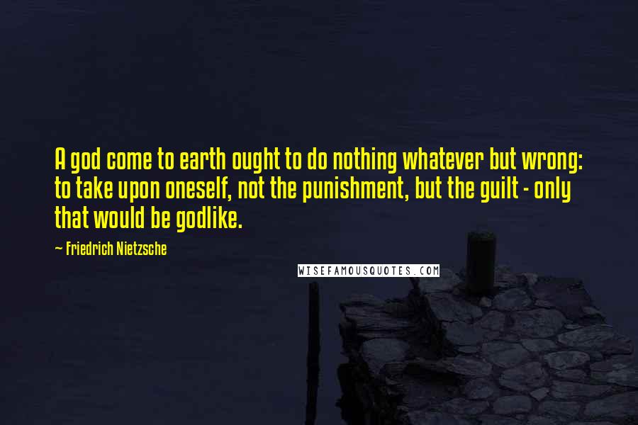 Friedrich Nietzsche Quotes: A god come to earth ought to do nothing whatever but wrong: to take upon oneself, not the punishment, but the guilt - only that would be godlike.