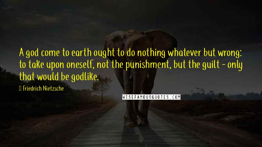 Friedrich Nietzsche Quotes: A god come to earth ought to do nothing whatever but wrong: to take upon oneself, not the punishment, but the guilt - only that would be godlike.