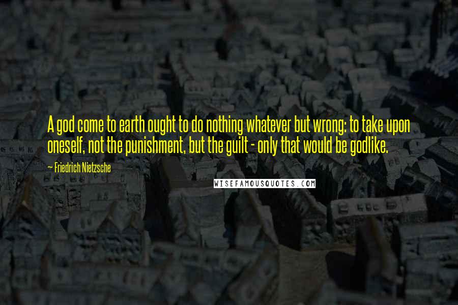 Friedrich Nietzsche Quotes: A god come to earth ought to do nothing whatever but wrong: to take upon oneself, not the punishment, but the guilt - only that would be godlike.