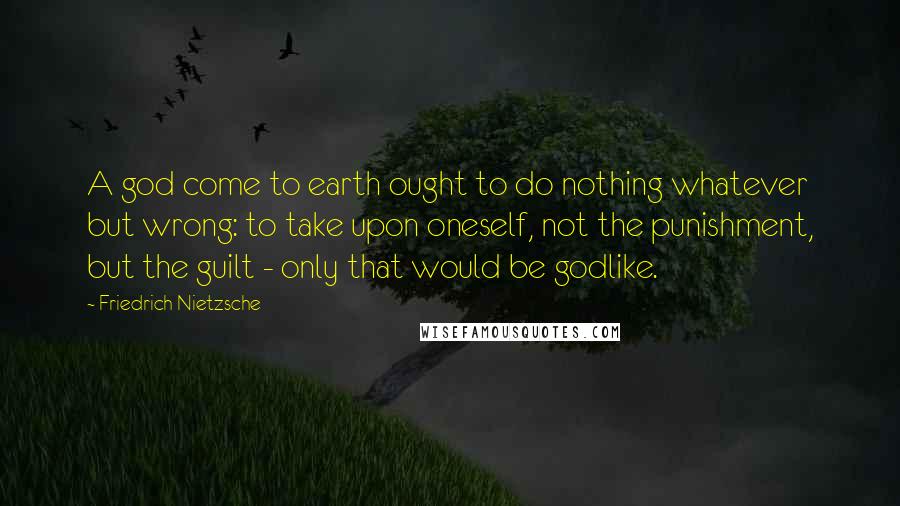 Friedrich Nietzsche Quotes: A god come to earth ought to do nothing whatever but wrong: to take upon oneself, not the punishment, but the guilt - only that would be godlike.