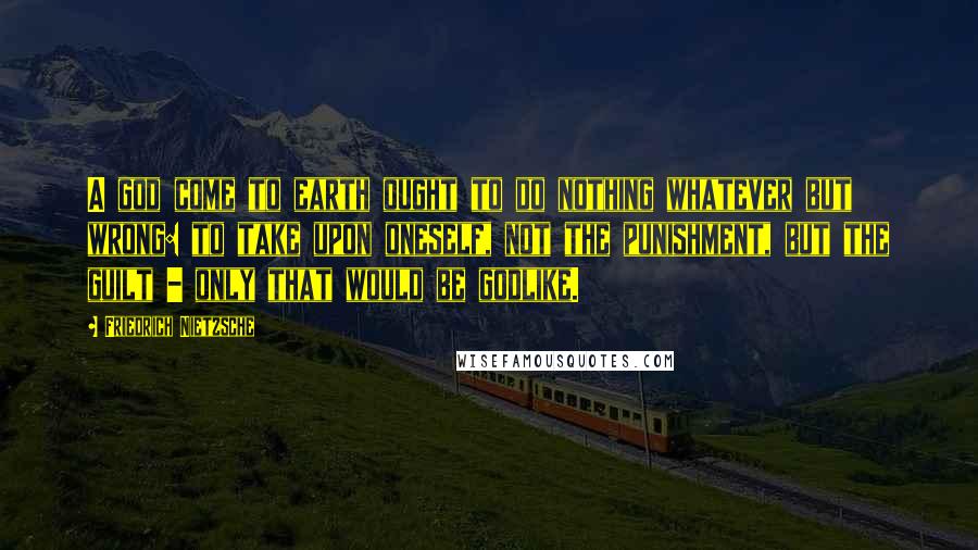 Friedrich Nietzsche Quotes: A god come to earth ought to do nothing whatever but wrong: to take upon oneself, not the punishment, but the guilt - only that would be godlike.