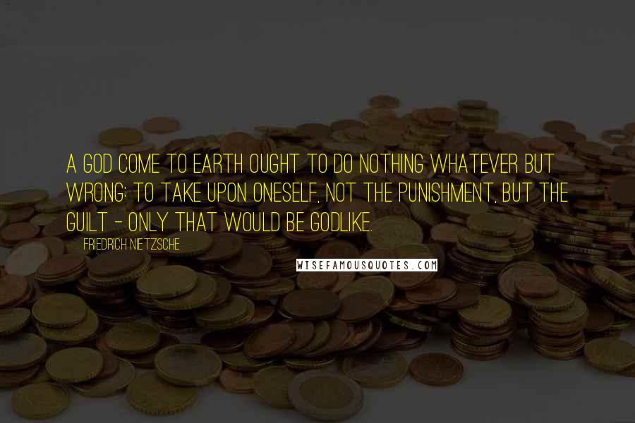 Friedrich Nietzsche Quotes: A god come to earth ought to do nothing whatever but wrong: to take upon oneself, not the punishment, but the guilt - only that would be godlike.