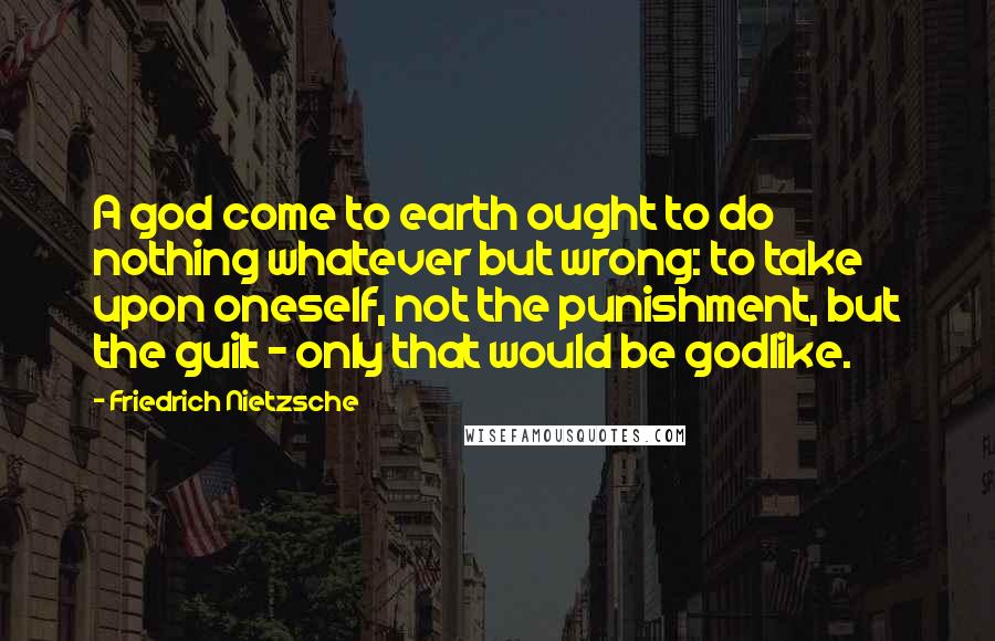 Friedrich Nietzsche Quotes: A god come to earth ought to do nothing whatever but wrong: to take upon oneself, not the punishment, but the guilt - only that would be godlike.