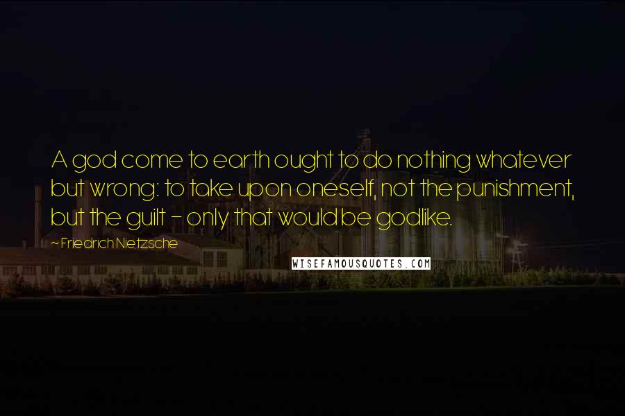 Friedrich Nietzsche Quotes: A god come to earth ought to do nothing whatever but wrong: to take upon oneself, not the punishment, but the guilt - only that would be godlike.