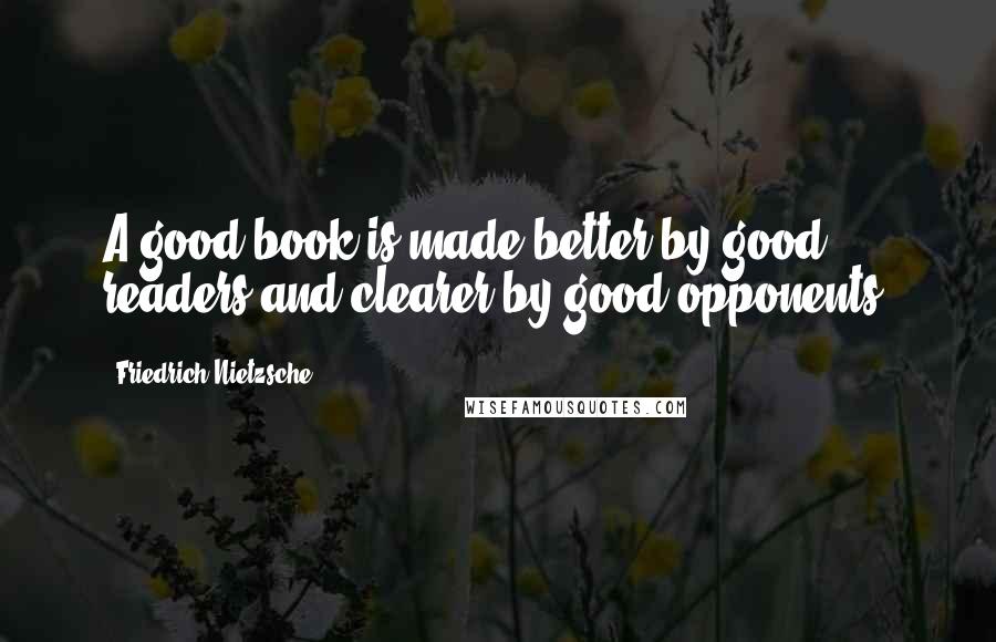 Friedrich Nietzsche Quotes: A good book is made better by good readers and clearer by good opponents.