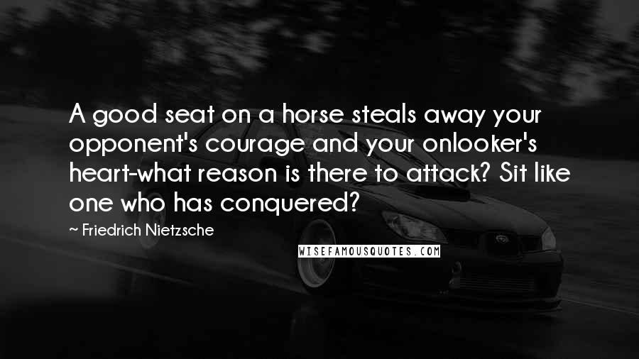 Friedrich Nietzsche Quotes: A good seat on a horse steals away your opponent's courage and your onlooker's heart-what reason is there to attack? Sit like one who has conquered?