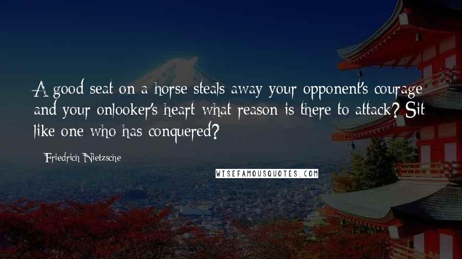 Friedrich Nietzsche Quotes: A good seat on a horse steals away your opponent's courage and your onlooker's heart-what reason is there to attack? Sit like one who has conquered?