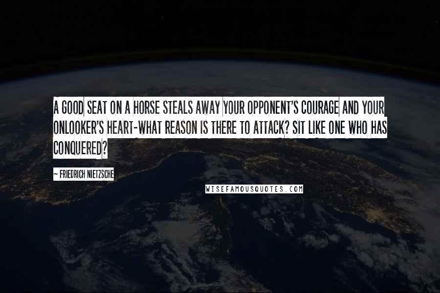 Friedrich Nietzsche Quotes: A good seat on a horse steals away your opponent's courage and your onlooker's heart-what reason is there to attack? Sit like one who has conquered?