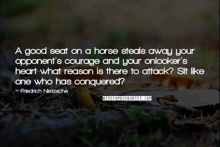 Friedrich Nietzsche Quotes: A good seat on a horse steals away your opponent's courage and your onlooker's heart-what reason is there to attack? Sit like one who has conquered?