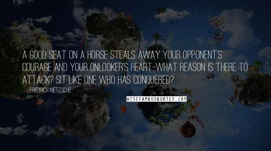 Friedrich Nietzsche Quotes: A good seat on a horse steals away your opponent's courage and your onlooker's heart-what reason is there to attack? Sit like one who has conquered?