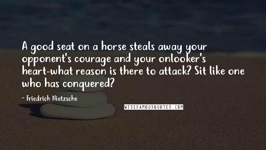 Friedrich Nietzsche Quotes: A good seat on a horse steals away your opponent's courage and your onlooker's heart-what reason is there to attack? Sit like one who has conquered?