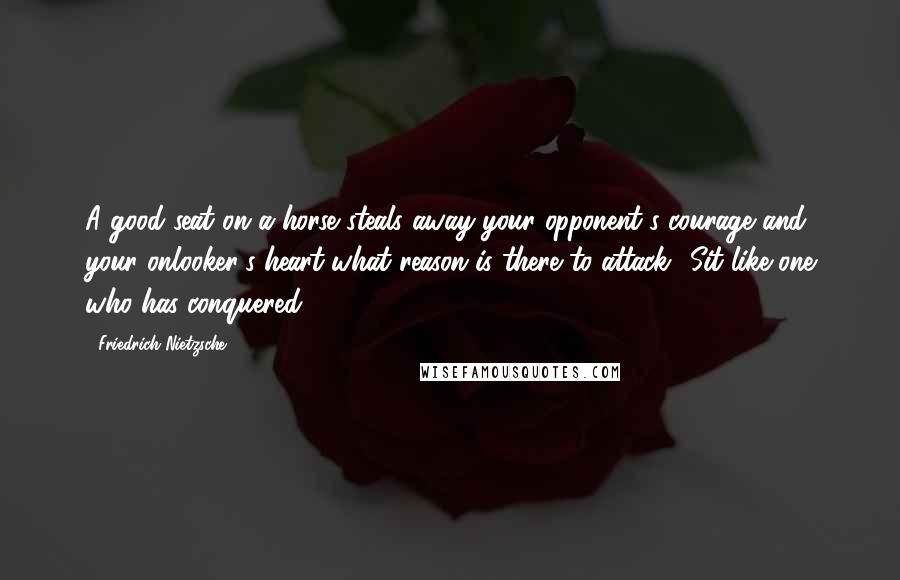 Friedrich Nietzsche Quotes: A good seat on a horse steals away your opponent's courage and your onlooker's heart-what reason is there to attack? Sit like one who has conquered?
