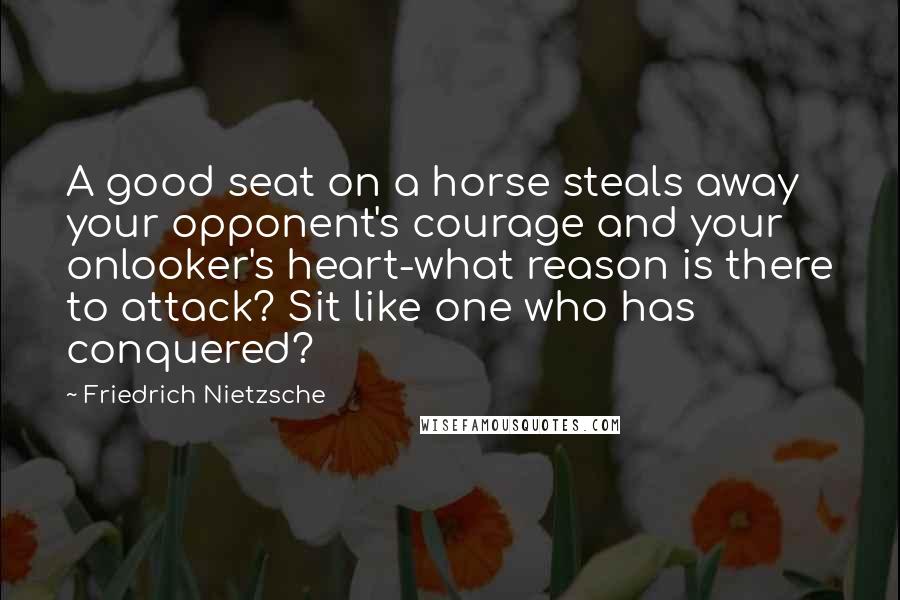 Friedrich Nietzsche Quotes: A good seat on a horse steals away your opponent's courage and your onlooker's heart-what reason is there to attack? Sit like one who has conquered?