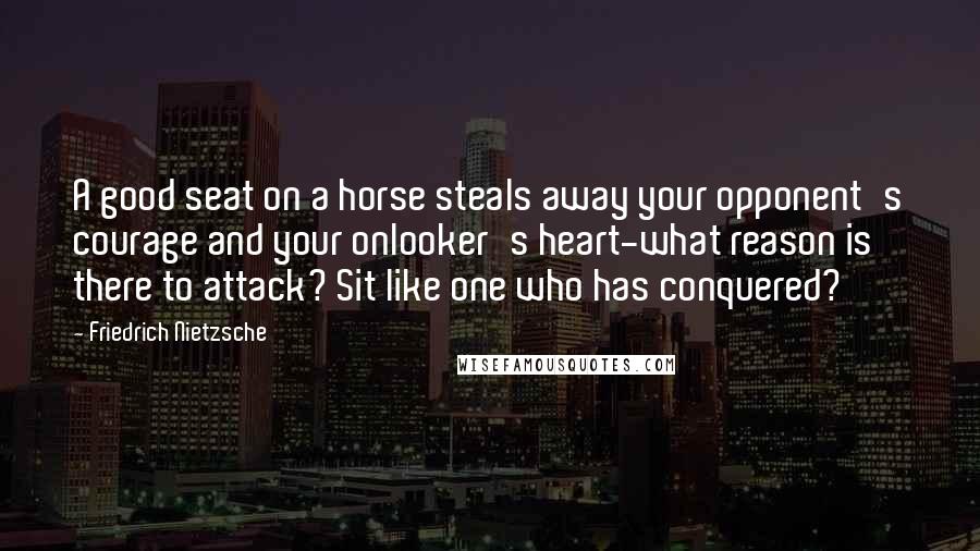 Friedrich Nietzsche Quotes: A good seat on a horse steals away your opponent's courage and your onlooker's heart-what reason is there to attack? Sit like one who has conquered?