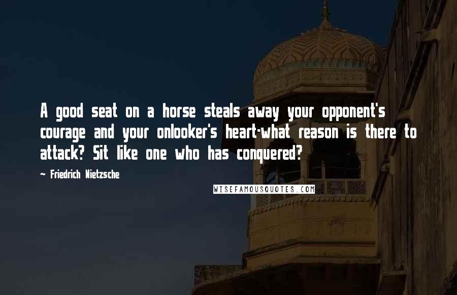 Friedrich Nietzsche Quotes: A good seat on a horse steals away your opponent's courage and your onlooker's heart-what reason is there to attack? Sit like one who has conquered?