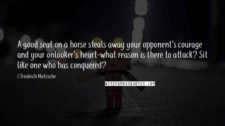 Friedrich Nietzsche Quotes: A good seat on a horse steals away your opponent's courage and your onlooker's heart-what reason is there to attack? Sit like one who has conquered?