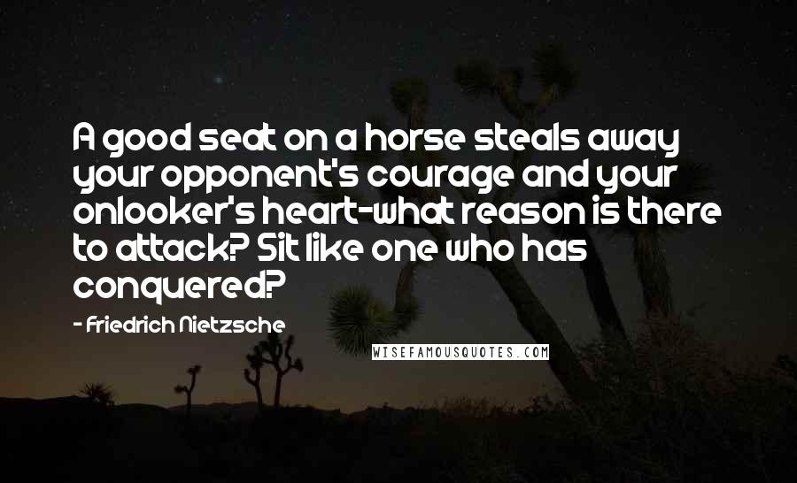 Friedrich Nietzsche Quotes: A good seat on a horse steals away your opponent's courage and your onlooker's heart-what reason is there to attack? Sit like one who has conquered?