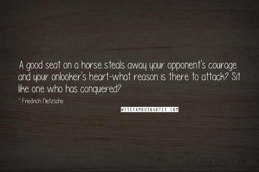 Friedrich Nietzsche Quotes: A good seat on a horse steals away your opponent's courage and your onlooker's heart-what reason is there to attack? Sit like one who has conquered?