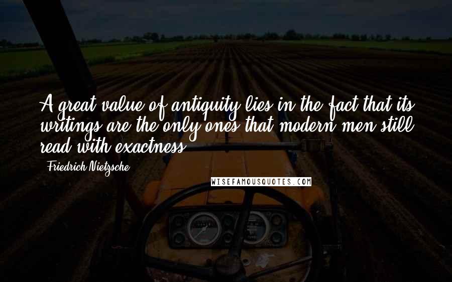 Friedrich Nietzsche Quotes: A great value of antiquity lies in the fact that its writings are the only ones that modern men still read with exactness.