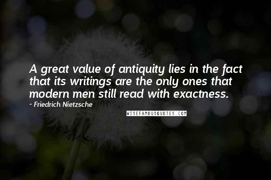 Friedrich Nietzsche Quotes: A great value of antiquity lies in the fact that its writings are the only ones that modern men still read with exactness.