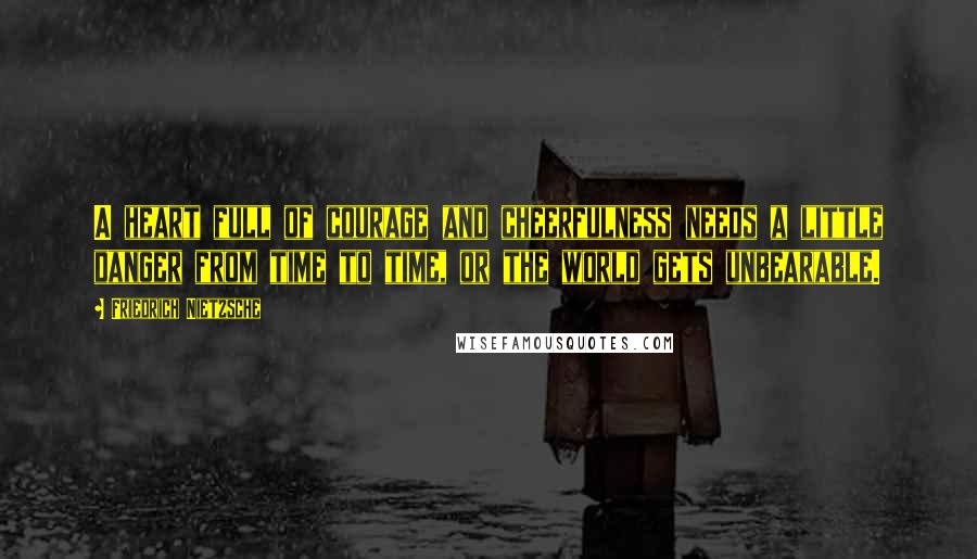 Friedrich Nietzsche Quotes: A heart full of courage and cheerfulness needs a little danger from time to time, or the world gets unbearable.
