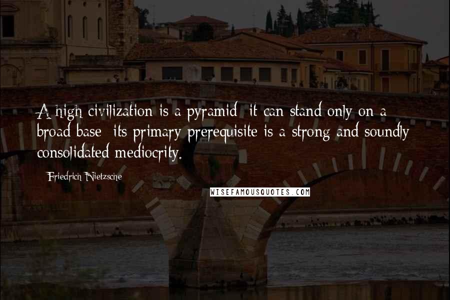 Friedrich Nietzsche Quotes: A high civilization is a pyramid: it can stand only on a broad base; its primary prerequisite is a strong and soundly consolidated mediocrity.