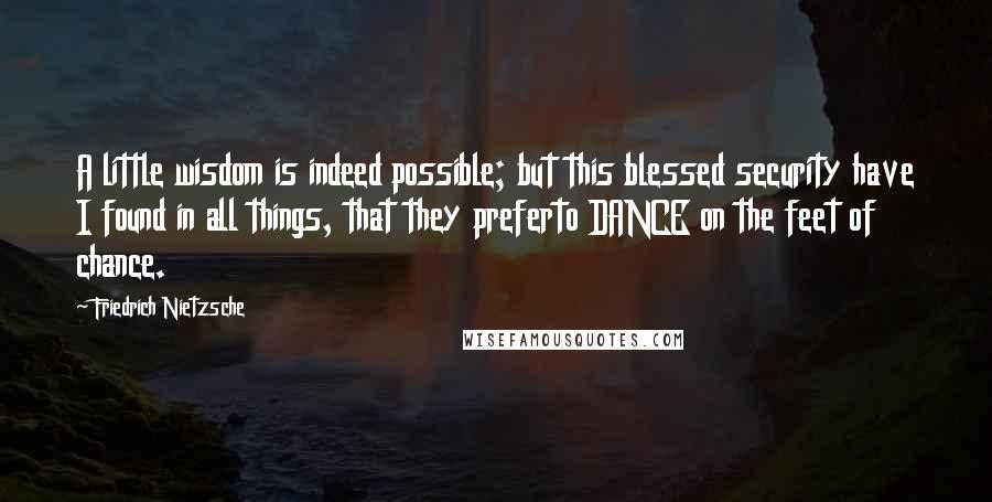 Friedrich Nietzsche Quotes: A little wisdom is indeed possible; but this blessed security have I found in all things, that they preferto DANCE on the feet of chance.