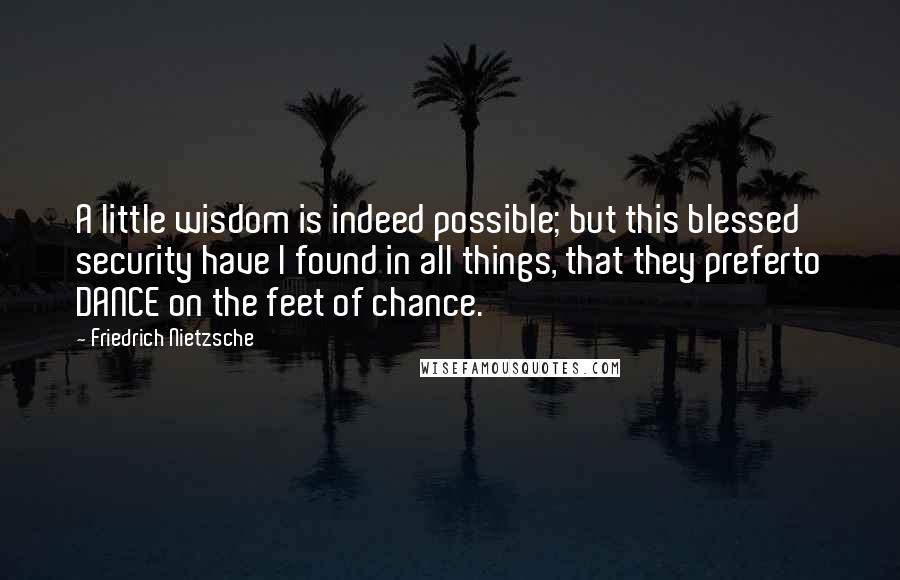 Friedrich Nietzsche Quotes: A little wisdom is indeed possible; but this blessed security have I found in all things, that they preferto DANCE on the feet of chance.