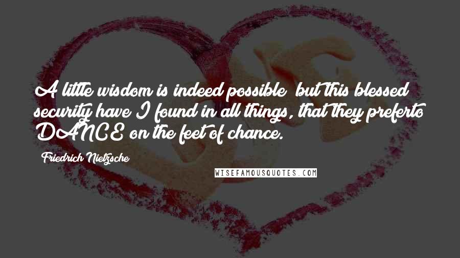 Friedrich Nietzsche Quotes: A little wisdom is indeed possible; but this blessed security have I found in all things, that they preferto DANCE on the feet of chance.