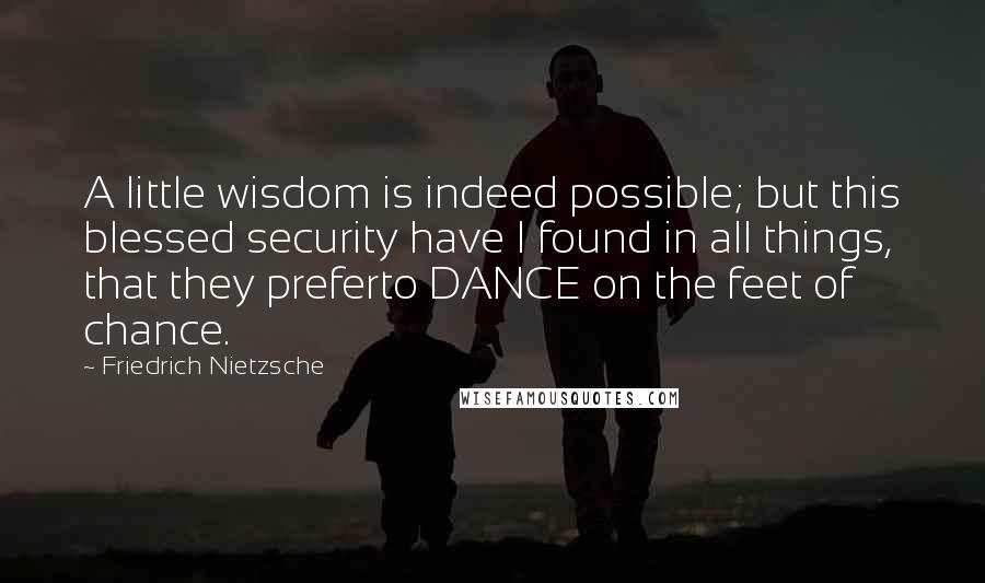 Friedrich Nietzsche Quotes: A little wisdom is indeed possible; but this blessed security have I found in all things, that they preferto DANCE on the feet of chance.