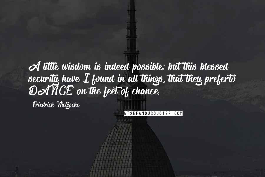 Friedrich Nietzsche Quotes: A little wisdom is indeed possible; but this blessed security have I found in all things, that they preferto DANCE on the feet of chance.