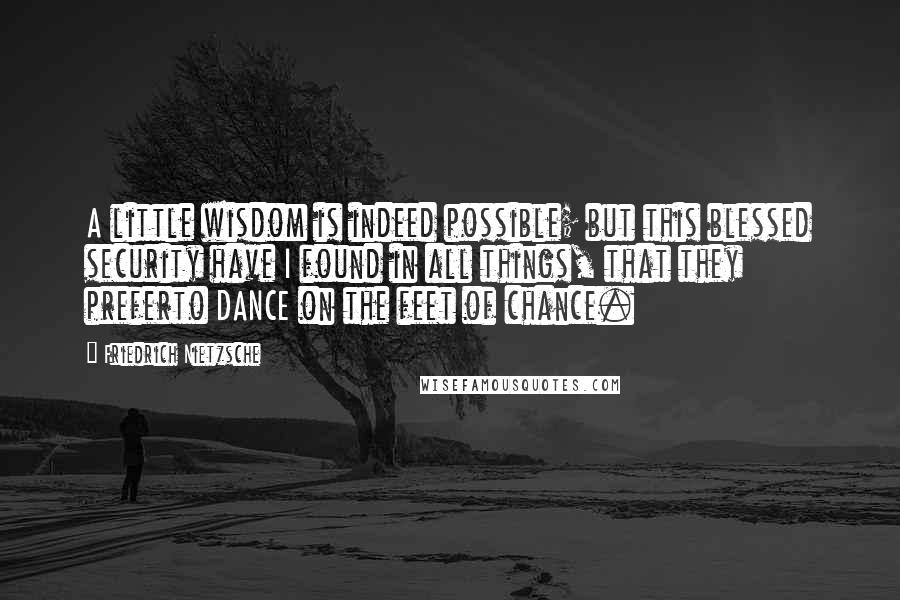 Friedrich Nietzsche Quotes: A little wisdom is indeed possible; but this blessed security have I found in all things, that they preferto DANCE on the feet of chance.