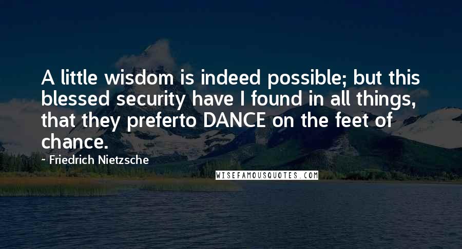 Friedrich Nietzsche Quotes: A little wisdom is indeed possible; but this blessed security have I found in all things, that they preferto DANCE on the feet of chance.