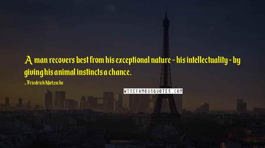 Friedrich Nietzsche Quotes: A man recovers best from his exceptional nature - his intellectuality - by giving his animal instincts a chance.