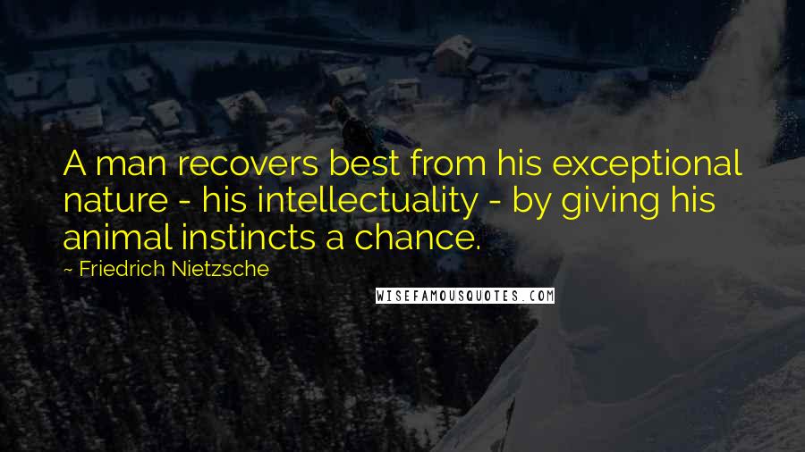 Friedrich Nietzsche Quotes: A man recovers best from his exceptional nature - his intellectuality - by giving his animal instincts a chance.
