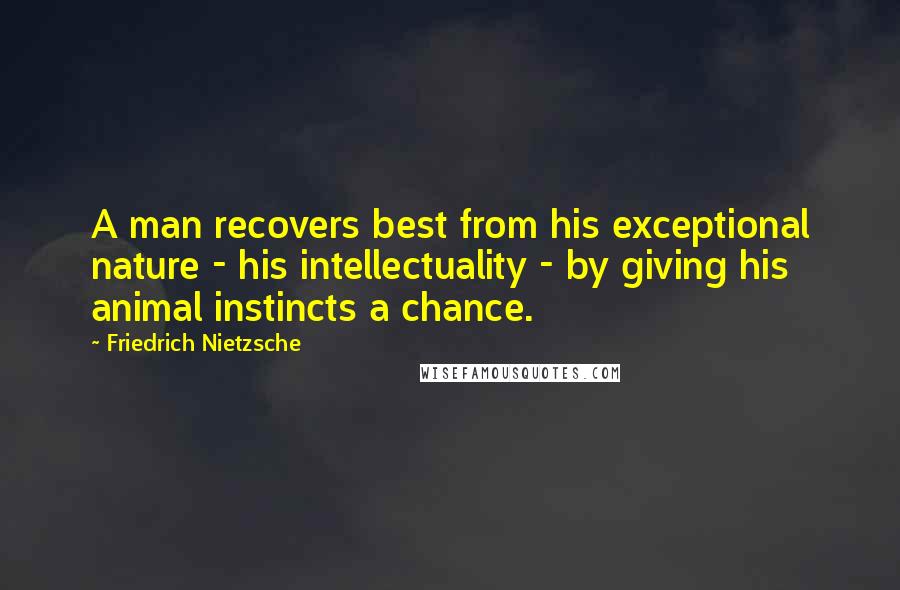 Friedrich Nietzsche Quotes: A man recovers best from his exceptional nature - his intellectuality - by giving his animal instincts a chance.