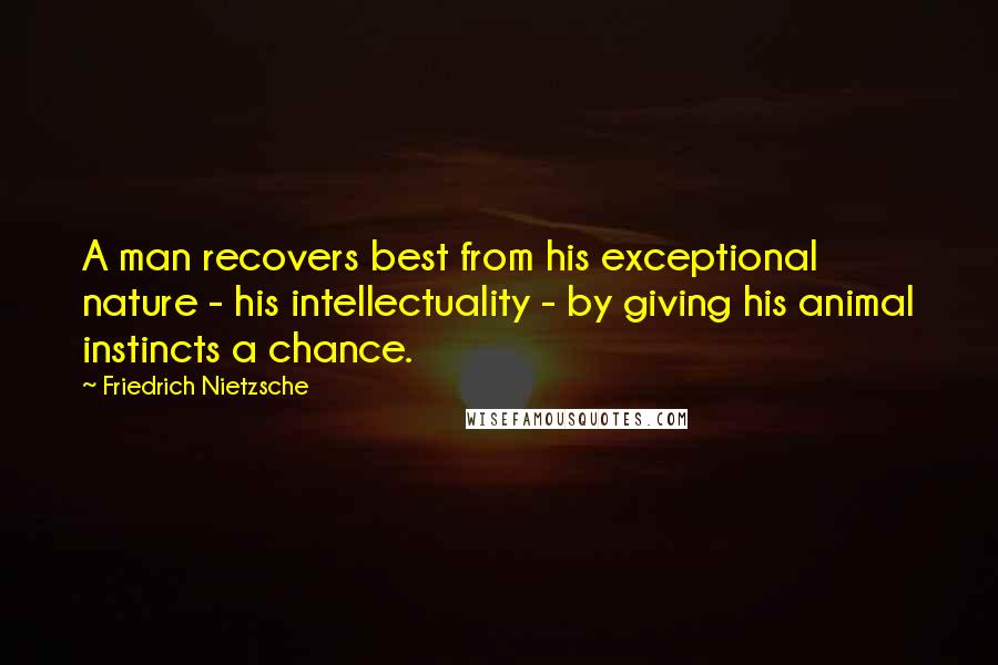 Friedrich Nietzsche Quotes: A man recovers best from his exceptional nature - his intellectuality - by giving his animal instincts a chance.
