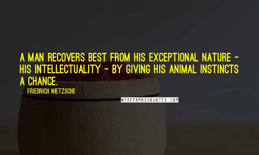 Friedrich Nietzsche Quotes: A man recovers best from his exceptional nature - his intellectuality - by giving his animal instincts a chance.